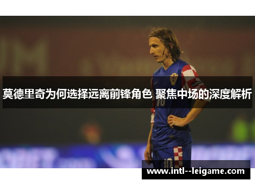 莫德里奇为何选择远离前锋角色 聚焦中场的深度解析 莫德里奇为何选择远离前锋角色 聚焦中场的深度解析