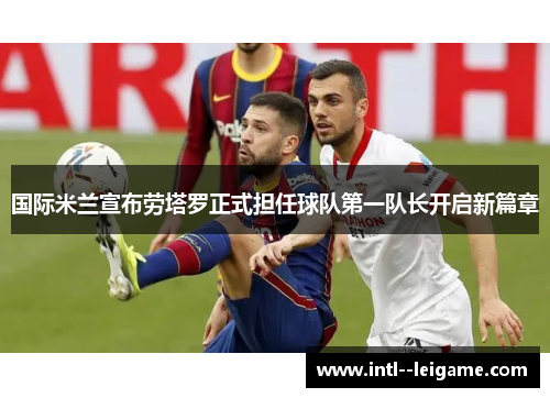 国际米兰宣布劳塔罗正式担任球队第一队长开启新篇章