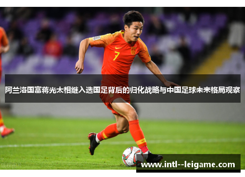 阿兰洛国富蒋光太相继入选国足背后的归化战略与中国足球未来格局观察 阿兰洛国富蒋光太相继入选国足背后的归化战略与中国足球未来格局观察