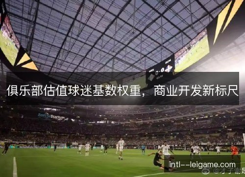 俱乐部估值球迷基数权重，商业开发新标尺